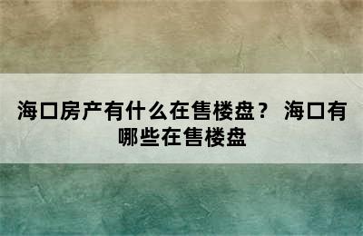 海口房产有什么在售楼盘？ 海口有哪些在售楼盘